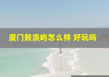 厦门鼓浪屿怎么样 好玩吗